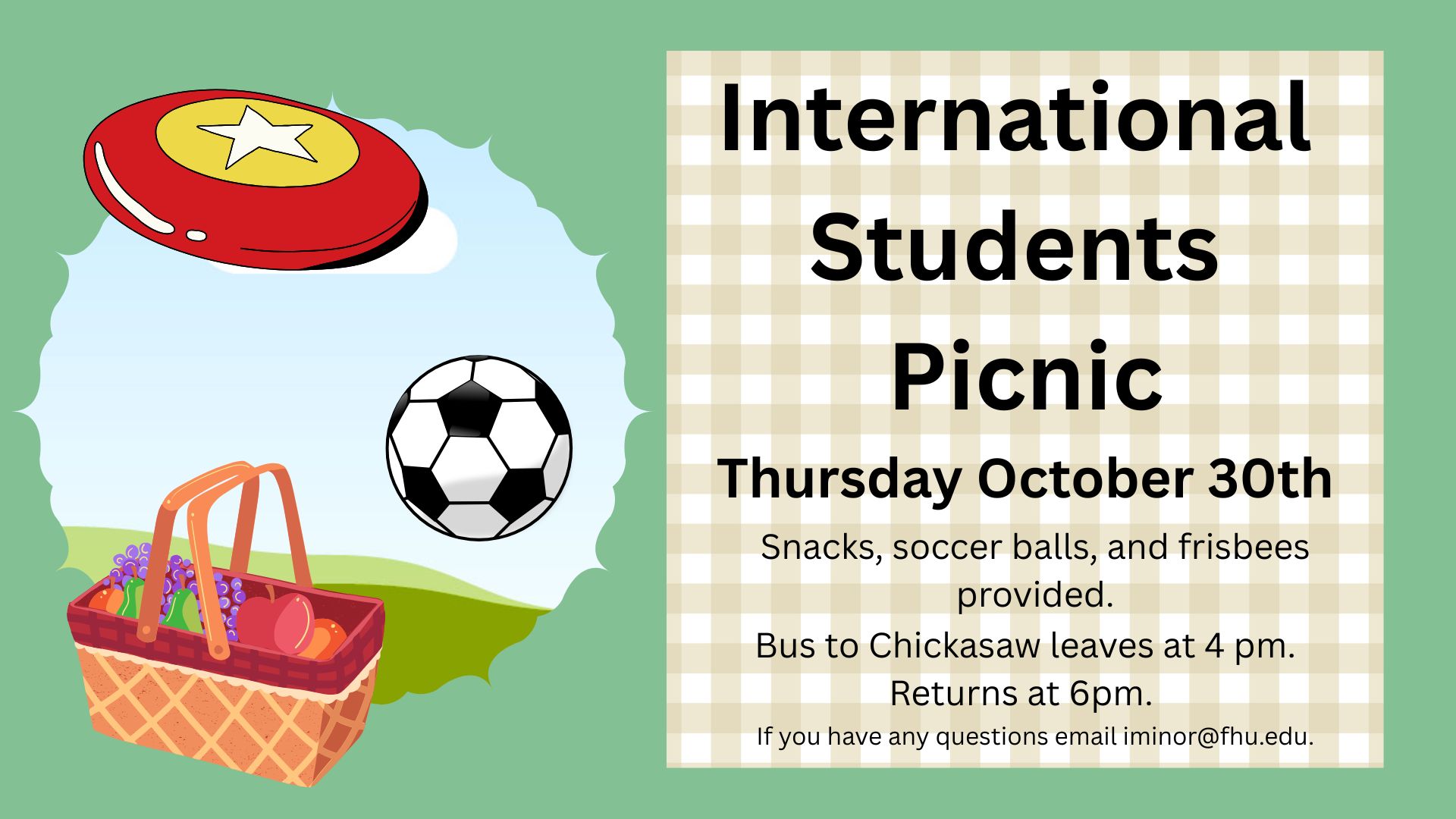International Students Picnic - October 30th Thursday. Snacks, soccer balls, and frisbees provided. Bus to Chickasaw leaves at 4 pm, returns at 6 pm. Email iminor@fhu.bramblettgrp.com for questions